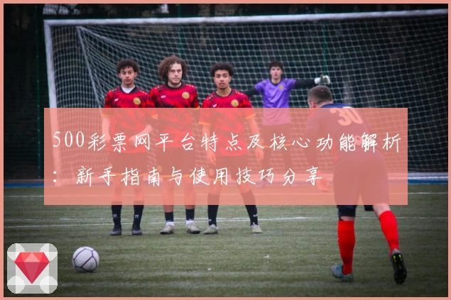 500彩票网平台特点及核心功能解析：新手指南与使用技巧分享