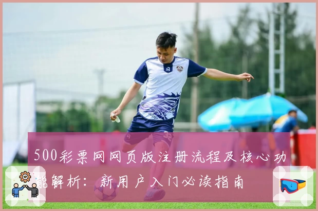500彩票网网页版注册流程及核心功能解析：新用户入门必读指南