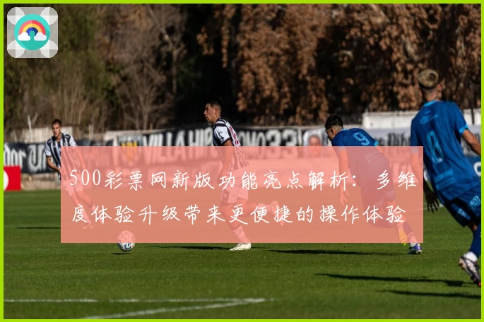 500彩票网新版功能亮点解析：多维度体验升级带来更便捷的操作体验