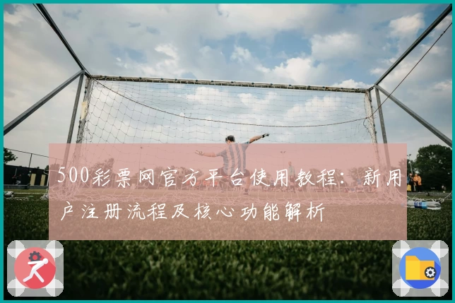500彩票网官方平台使用教程：新用户注册流程及核心功能解析